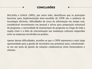 CONCLUSÕES
McCarthy e Golicic (2002), por outro lado, identificam que as principais
barreiras para implementação bem-sucedida do CPFR são a ausência de
tecnologia eficiente, dificuldades de troca de informação em tempo real,
considerável investimento em pessoal e ativos para preparação estrutural
do programa, a necessidade de manutenção do programa ao longo de toda a
supply chain e a falta de sincronização nas mudanças culturais requeridas
entre as empresas envolvidas no projeto.
Apesar dessas dificuldades, acredita-se que o CPFR representa a mais larga
oportunidade para a gestão de inventário nos próximos anos, constituindo-
se em um meio de gestão de relações colaborativas entre fornecedores e
clientes.
 
