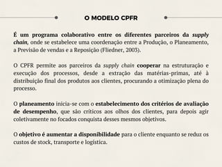 O MODELO CPFR
É um programa colaborativo entre os diferentes parceiros da supply
chain, onde se estabelece uma coordenação entre a Produção, o Planeamento,
a Previsão de vendas e a Reposição (Fliedner, 2003).
O CPFR permite aos parceiros da supply chain cooperar na estruturação e
execução dos processos, desde a extração das matérias-primas, até à
distribuição final dos produtos aos clientes, procurando a otimização plena do
processo.
O planeamento inicia-se com o estabelecimento dos critérios de avaliação
de desempenho, que são críticos aos olhos dos clientes, para depois agir
coletivamente no focados conquista desses mesmos objetivos.
O objetivo é aumentar a disponibilidade para o cliente enquanto se reduz os
custos de stock, transporte e logística.
 