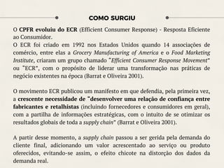 COMO SURGIU
O CPFR evoluiu do ECR (Efficient Consumer Response) - Resposta Eficiente
ao Consumidor.
O ECR foi criado em 1992 nos Estados Unidos quando 14 associações de
comércio, entre elas a Grocery Manufacturing of America e o Food Marketing
Institute, criaram um grupo chamado “Efficient Consumer Response Movement”
ou “ECR”, com o propósito de liderar uma transformação nas práticas de
negócio existentes na época (Barrat e Oliveira 2001).
O movimento ECR publicou um manifesto em que defendia, pela primeira vez,
a crescente necessidade de “desenvolver uma relação de confiança entre
fabricantes e retalhistas (incluindo fornecedores e consumidores em geral),
com a partilha de informações estratégicas, com o intuito de se otimizar os
resultados globais de toda a supply chain” (Barrat e Oliveira 2001).
A partir desse momento, a supply chain passou a ser gerida pela demanda do
cliente final, adicionando um valor acrescentado ao serviço ou produto
oferecidos, evitando-se assim, o efeito chicote na distorção dos dados da
demanda real.
 