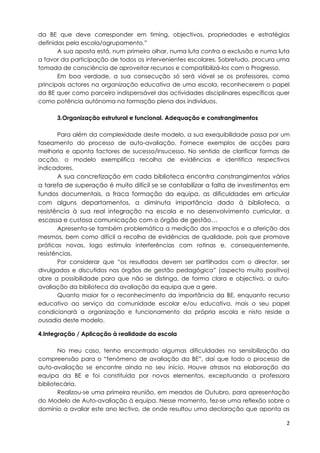 da BE que deve corresponder em timing, objectivos, propriedades e estratégias
definidas pela escola/agrupamento.”
       A sua aposta está, num primeiro olhar, numa luta contra a exclusão e numa luta
a favor da participação de todos os intervenientes escolares. Sobretudo, procura uma
tomada de consciência de aproveitar recursos e compatibilizá-los com o Progresso.
       Em boa verdade, a sua consecução só será viável se os professores, como
principais actores na organização educativa de uma escola, reconhecerem o papel
da BE quer como parceiro indispensável das actividades disciplinares específicas quer
como potência autónoma na formação plena dos indivíduos.

      3.Organização estrutural e funcional. Adequação e constrangimentos

        Para além da complexidade deste modelo, a sua exequibilidade passa por um
faseamento do processo de auto-avaliação. Fornece exemplos de acções para
melhoria e aponta factores de sucesso/insucesso. No sentido de clarificar formas de
acção, o modelo exemplifica recolha de evidências e identifica respectivos
indicadores.
        A sua concretização em cada biblioteca encontra constrangimentos vários
a tarefa de superação é muito difícil se se contabilizar a falta de investimentos em
fundos documentais, a fraca formação da equipa, as dificuldades em articular
com alguns departamentos, a diminuta importância dado à biblioteca, a
resistência à sua real integração na escola e no desenvolvimento curricular, a
escassa e custosa comunicação com o órgão de gestão…
        Apresenta-se também problemática a medição dos impactos e a aferição dos
mesmos, bem como difícil a recolha de evidências de qualidade, pois que promove
práticas novas, logo estimula interferências com rotinas e, consequentemente,
resistências.
        Por considerar que “os resultados devem ser partilhados com o director, ser
divulgados e discutidos nos órgãos de gestão pedagógica” (aspecto muito positivo)
abre a possibilidade para que não se distinga, de forma clara e objectiva, a auto-
avaliação da biblioteca da avaliação da equipa que a gere.
        Quanto maior for o reconhecimento da importância da BE, enquanto recurso
educativo ao serviço da comunidade escolar e/ou educativa, mais o seu papel
condicionará a organização e funcionamento da própria escola e nisto reside a
ousadia deste modelo.

4.Integração / Aplicação à realidade da escola

       No meu caso, tenho encontrado algumas dificuldades na sensibilização da
compreensão para o “fenómeno de avaliação da BE”, daí que todo o processo de
auto-avaliação se encontre ainda no seu início. Houve atrasos na elaboração da
equipa da BE e foi constituída por novos elementos, exceptuando a professora
bibliotecária.
       Realizou-se uma primeira reunião, em meados de Outubro, para apresentação
do Modelo de Auto-avaliação à equipa. Nesse momento, fez-se uma reflexão sobre o
domínio a avaliar este ano lectivo, de onde resultou uma declaração que aponta as

                                                                                    2
 