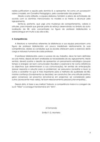 razões justificariam a opção pelo domínio B, a apresentar, tal como um powerpoint
sobre o modelo, em Conselho Pedagógico, pelo coordenador dos projectos.
       Aliada a esta reflexão, a equipa elaborou também o plano de actividades de
acordo com os domínios mencionados no modelo e as metas a alcançar pelo
agrupamento.
       Sente-se, portanto, que urge uma mudança de comportamentos, valores e
atitudes, para impedir que grande parte do esforço desenvolvido no âmbito da auto-
avaliação da BE, esta concentrada na figura do professor bibliotecário e
sobrecarregue em muito o seu dia-a-dia.


5. Competências

    A literatura e normativos referentes às bibliotecas e sua equipa preconizam uma
figura de professor bibliotecário um pouco irrealizáveis relativamente às suas
competências, dadas as condições que as escolas oferecem para o exercício deste
cargo e natureza humana de cada professor.

    O professor bibliotecário, para o sucesso do seu trabalho, deve ter bem definidas
as suas metas, depois de bem analisadas as necessidades do seu agrupamento. Neste
sentido, deverá aceitar o desafio de apresentar um pensamento estratégico (poupar
tempo e energia); ser bom comunicador (focalizar o essencial e ter como referência
os objectivos que determinaram a sua comunicação); ter sentido de antecipação
(prever respostas e solução para os problemas); ser persuasivo (acreditar e levar os
outros a acreditar no que é mais importante para a melhoria da qualidade da BE);
mostrar confiança (fundamentar as decisões); ser construtivo (ter uma atitude positiva,
gerar consensos); ser proactivo (envolver-se em projectos); ser considerado pelos
outros (acrescentar mais valias); ter bom relacionamento pessoal (criar empatias)...

   Depois disto, é fazer o seu melhor! Todavia, a competência maior é a coragem de
ouvir “Não!” e conseguir transformá-lo em “Sim!”.




                                     A Formanda

                                 Emília F. G. Monteiro




                                                                                     3
 