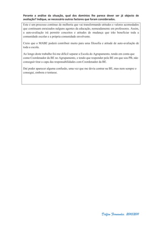 Perante a análise da situação, qual dos domínios lhe parece dever ser já objecto de
avaliação? Indique, se necessário outros factores que foram considerados.
Delfim Fernandes, 2010/2011
Este é um processo contínuo de melhoria que vai transformando atitudes e valores acomodados
que continuam enraizados nalguns agentes da educação, nomeadamente em professores. Assim,
a auto-avaliação irá permitir conceitos e atitudes de mudança que irão beneficiar toda a
comunidade escolar e a própria comunidade envolvente.
Creio que o MABE poderá contribuir muito para uma filosofia e atitude de auto-avaliação de
toda a escola.
Ao longo deste trabalho foi-me difícil separar a Escola do Agrupamento, tendo em conta que
como Coordenador da BE no Agrupamento, e tendo que responder pela BE em que sou PB, não
conseguir tirar a capa das responsabilidades com Coordenador da BE.
Daí poder aparecer alguma confusão, uma vez que me devia centrar na BE, mas nem sempre o
consegui, embora o tentasse.
 