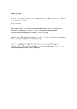 Bibliografia
Modelo de auto-avaliação da biblioteca escolar (MABE) 2010, Rede de Bibliotecas Escolares – Ministério
da <http://www.rbe.min-edu.pt>
Texto da Sessão
Scott, Elspeth (2002) “How good is your school library resource centre? An introduction to
performance measurement”. 68th IFLA Council and General Conference August.
<http://www.ifla.org/IV/ifla68/papers/028-097e.pdf> [14/10/2009]
McNicol, Sarah (2004) Incorporating library provision in school self-evaluation. Educational
Review, 56 (3), 287-296. (Disponível na plataforma)
Johnson, Doug (2005) “Getting the Most from Your School Library Media Program”,
Principal. Jan/Feb 2005 <http://www.doug-johnson.com/dougwri/getting-the-most-from-your-
school-library-media-program-1.html> [14/10/2009]
 