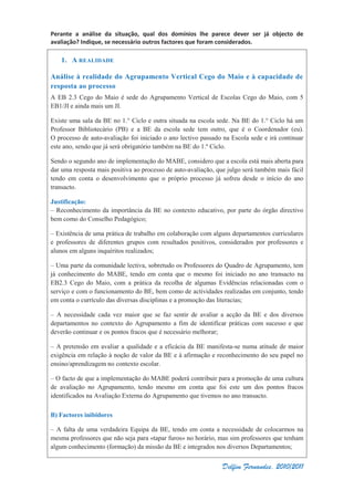 Perante a análise da situação, qual dos domínios lhe parece dever ser já objecto de
avaliação? Indique, se necessário outros factores que foram considerados.
Delfim Fernandes, 2010/2011
1. A REALIDADE
Análise à realidade do Agrupamento Vertical Cego do Maio e à capacidade de
resposta ao processo
A EB 2.3 Cego do Maio é sede do Agrupamento Vertical de Escolas Cego do Maio, com 5
EB1/JI e ainda mais um JI.
Existe uma sala da BE no 1.° Ciclo e outra situada na escola sede. Na BE do 1.° Ciclo há um
Professor Bibliotecário (PB) e a BE da escola sede tem outro, que é o Coordenador (eu).
O processo de auto-avaliação foi iniciado o ano lectivo passado na Escola sede e irá continuar
este ano, sendo que já será obrigatório também na BE do 1.º Ciclo.
Sendo o segundo ano de implementação do MABE, considero que a escola está mais aberta para
dar uma resposta mais positiva ao processo de auto-avaliação, que julgo será também mais fácil
tendo em conta o desenvolvimento que o próprio processo já sofreu desde o início do ano
transacto.
Justificação:
– Reconhecimento da importância da BE no contexto educativo, por parte do órgão directivo
bem como do Conselho Pedagógico;
– Existência de uma prática de trabalho em colaboração com alguns departamentos curriculares
e professores de diferentes grupos com resultados positivos, considerados por professores e
alunos em alguns inquéritos realizados;
– Uma parte da comunidade lectiva, sobretudo os Professores do Quadro de Agrupamento, tem
já conhecimento do MABE, tendo em conta que o mesmo foi iniciado no ano transacto na
EB2.3 Cego do Maio, com a prática da recolha de algumas Evidências relacionadas com o
serviço e com o funcionamento do BE, bem como de actividades realizadas em conjunto, tendo
em conta o currículo das diversas disciplinas e a promoção das literacias;
– A necessidade cada vez maior que se faz sentir de avaliar a acção da BE e dos diversos
departamentos no contexto do Agrupamento a fim de identificar práticas com sucesso e que
deverão continuar e os pontos fracos que é necessário melhorar;
– A pretensão em avaliar a qualidade e a eficácia da BE manifesta-se numa atitude de maior
exigência em relação à noção de valor da BE e à afirmação e reconhecimento do seu papel no
ensino/aprendizagem no contexto escolar.
– O facto de que a implementação do MABE poderá contribuir para a promoção de uma cultura
de avaliação no Agrupamento, tendo mesmo em conta que foi este um dos pontos fracos
identificados na Avaliação Externa do Agrupamento que tivemos no ano transacto.
B) Factores inibidores
– A falta de uma verdadeira Equipa da BE, tendo em conta a necessidade de colocarmos na
mesma professores que não seja para «tapar furos» no horário, mas sim professores que tenham
algum conhecimento (formação) da missão da BE e integrados nos diversos Departamentos;
 