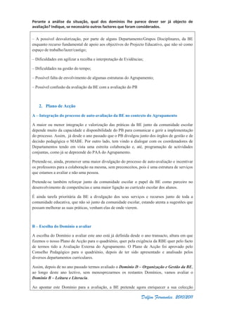 Perante a análise da situação, qual dos domínios lhe parece dever ser já objecto de
avaliação? Indique, se necessário outros factores que foram considerados.
Delfim Fernandes, 2010/2011
– A possível desvalorização, por parte de alguns Departamento/Grupos Disciplinares, da BE
enquanto recurso fundamental de apoio aos objectivos do Projecto Educativo, que não só como
espaço de trabalho/lazer/castigo;
– Dificuldades em agilizar a recolha e interpretação de Evidências;
– Dificuldades na gestão do tempo;
– Possível falta de envolvimento de algumas estruturas do Agrupamento;
– Possível confusão da avaliação da BE com a avaliação do PB
2. Plano de Acção
A – Integração do processo de auto-avaliação da BE no contexto do Agrupamento
A maior ou menor integração e valorização das práticas da BE junto da comunidade escolar
depende muito da capacidade e disponibilidade do PB para comunicar e gerir a implementação
do processo. Assim, já desde o ano passado que o PB divulgou junto dos órgãos de gestão e de
decisão pedagógica o MABE. Por outro lado, tem vindo a dialogar com os coordenadores de
Departamentos tendo em vista uma estreita colaboração e, até, programação de actividades
conjuntas, como já se depreende do PAA do Agrupamento.
Pretende-se, ainda, promover uma maior divulgação do processo de auto-avaliação e incentivar
os professores para a colaboração na mesma, sem preconceitos, pois é uma estrutura de serviços
que estamos a avaliar e não uma pessoa.
Pretende-se também reforçar junto da comunidade escolar o papel da BE como parceiro no
desenvolvimento de competências e uma maior ligação ao currículo escolar dos alunos.
É ainda tarefa prioritária da BE a divulgação dos seus serviços e recursos junto de toda a
comunidade educativa, que não só junto da comunidade escolar, estando atenta a sugestões que
possam melhorar as suas práticas, venham elas de onde vierem.
B – Escolha do Domínio a avaliar
A escolha do Domínio a avaliar este ano está já definida desde o ano transacto, altura em que
fizemos o nosso Plano de Acção para o quadriénio, quer pela exigência da RBE quer pelo facto
de termos tido a Avaliação Externa do Agrupamento. O Plano de Acção foi aprovado pelo
Conselho Pedagógico para o quadriénio, depois de ter sido apresentado e analisado pelos
diversos departamentos curriculares.
Assim, depois de no ano passado termos avaliado o Domínio D – Organização e Gestão da BE,
ao longo deste ano lectivo, sem menosprezarmos os restantes Domínios, vamos avaliar o
Domínio B – Leitura e Literacia.
Ao apontar este Domínio para a avaliação, a BE pretende agora enriquecer a sua colecção
 