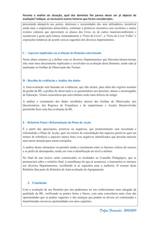 Perante a análise da situação, qual dos domínios lhe parece dever ser já objecto de
avaliação? Indique, se necessário outros factores que foram considerados.
Delfim Fernandes, 2010/2011
procurando adequá-la aos gostos, interesses e necessidades dos seus utilizadores, incentivar
ainda mais o empréstimo domiciliário, continuar a promover encontros com escritores e outros
eventos culturais que aproximem os alunos dos livros ou de outros materiais/ambientes e
incentivem o gosto pela leitura, nomeadamente a “Feira do Livro”, a “Feira do Livro Velho” e
exposições temáticas de acordo com as sugestões dos diversos departamentos.
C – Aspectos implicados na avaliação do Domínio seleccionado
Nesta altura estamos já a definir com os diversos Departamentos que Docentes/alunos/turmas
irão estar mais directamente implicados e envolvidos na avaliação deste Domínio, tendo sido já
analisadas as Grelhas de Observação das Turmas.
D – Recolha de evidências e Análise dos dados
A Auto-avaliação será baseada em evidências, que irão incluir, para além dos registos normais
da gestão da BE, a grelhas de observação e os questionários aos docentes, alunos e encarregados
de Educação. Temos consciência que estes últimos serão mais difíceis de atingir.
A análise e cruzamento dos dados recolhidos através das Grelhas de Observação, dos
Questionários, dos Registos de Frequência e de empréstimos e Acções Desenvolvidas
permitirão fazer uma boa avaliação da BE.
E – Relatório Final e Reformulação do Plano de Acção
É a partir das apreciações, positivas ou negativas, que posteriormente será reavaliado e
reformulado o Plano de Acção, quer em termos de consolidação dos aspectos positivos quer em
termos de referência a aspectos menos bons e/ou negativos identificados que deverão merecer
uma maior atenção para serem corrigidos.
A análise destes elementos vai permitir ainda o cruzamento entre os factores críticos de sucesso
e os perfis de desempenho, tendo em vista a identificação do nível a atribuir.
No final do ano lectivo serão comunicados os resultados ao Conselho Pedagógico, que se
pronunciará sobre o relatório final, à semelhança do que já aconteceu, e transmitirá os mesmos
aos diversos Departamentos, recolhendo aí as sugestões para a melhoria. O resumo deste
Relatório fará parte do Relatório de Auto-avaliação do Agrupamento.
3. Conclusão
Com a avaliação de um Domínio por ano poderemos ter um conhecimento mais alargado da
qualidade da BE, verificando os pontos fortes e fracos, com uma consciência mais clara das
oportunidades que se podem «agarrar» e das ameaças que podem ou devem ser contornadas e
transformadas em novas oportunidades nos anos seguintes.
 