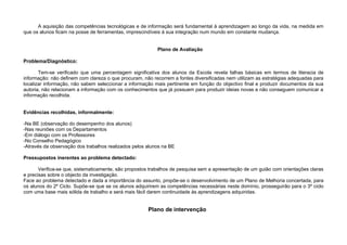 A aquisição das competências tecnológicas e de informação será fundamental à aprendizagem ao longo da vida, na medida em
que os alunos ficam na posse de ferramentas, imprescindíveis à sua integração num mundo em constante mudança.


                                                          Plano de Avaliação

Problema/Diagnóstico:

       Tem-se verificado que uma percentagem significativa dos alunos da Escola revela falhas básicas em termos de literacia de
informação: não definem com clareza o que procuram, não recorrem a fontes diversificadas nem utilizam as estratégias adequadas para
localizar informação, não sabem seleccionar a informação mais pertinente em função do objectivo final e produzir documentos da sua
autoria, não relacionam a informação com os conhecimentos que já possuem para produzir ideias novas e não conseguem comunicar a
informação recolhida.


Evidências recolhidas, informalmente:

-Na BE (observação do desempenho dos alunos)
-Nas reuniões com os Departamentos
-Em diálogo com os Professores
-No Conselho Pedagógico
-Através da observação dos trabalhos realizados pelos alunos na BE

Pressupostos inerentes ao problema detectado:

       Verifica-se que, sistematicamente, são propostos trabalhos de pesquisa sem a apresentação de um guião com orientações claras
e precisas sobre o objecto da investigação.
Face ao problema detectado e dada a importância do assunto, propõe-se o desenvolvimento de um Plano de Melhoria concertada, para
os alunos do 2º Ciclo. Supõe-se que se os alunos adquirirem as competências necessárias neste domínio, prosseguirão para o 3º ciclo
com uma base mais sólida de trabalho e será mais fácil darem continuidade às aprendizagens adquiridas.


                                                      Plano de intervenção
 