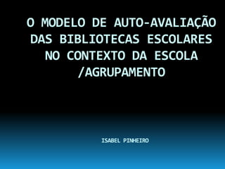 O MODELO DE AUTO-AVALIAÇÃO DAS BIBLIOTECAS ESCOLARES NO CONTEXTO DA ESCOLA /AGRUPAMENTOISABEL PINHEIRO 