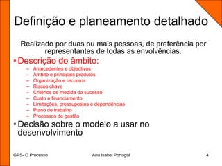 GPS- O ProcessoAna Isabel Portugal4Definição e planeamento detalhadoRealizado por duas ou mais pessoas, de preferência por representantes de todas as envolvências.Descrição do âmbito:Antecedentes e objectivosÂmbito e principais produtosOrganização e recursosRiscos chaveCritérios de medida do sucessoCusto e financiamentoLimitações, pressupostos e dependênciasPlano de trabalhoProcessos de gestãoDecisão sobre o modelo a usar no desenvolvimento
