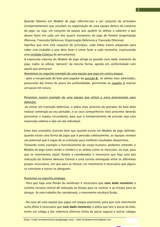 2
Quando falamos em Modelo de jogo referimo-nos a um conjunto de princípios
(comportamentos) que resultam na organização de uma equipa dentro do contexto
do jogo, ou seja, um conjunto de pautas que ajudem os atletas a saberem o que
devem fazer em cada um dos quatro momentos do jogo de futebol (organização
Ofensiva, Transição Defensiva, Organização Defensiva e Transição Ofensiva).
Significa que com este conjunto de princípios, cada atleta estará preparado para
saber com exatidão o que deve fazer e como fazer a cada momento, expressando
uma Unidade Coletiva de pensamentos.
A expressão máxima do Modelo de Jogo atinge-se quando num dado momento do
jogo, todos os atletas “pensem” da mesma forma, agindo em conformidade com
aquilo que pensaram.
Atentemos no seguinte exemplo de uma equipa que joga em contra ataque:
- após a recuperação de bola pelo jogador da posição 6, os atletas mais adiantados,
procurarão dar linhas de passe em profundidade, permitindo ao jogador 6 realizar
um passe em rutura;
Pensemos noutro exemplo de uma equipa que utilize a zona pressionante para
defender:
-ao entrar em transição defensiva, o atleta mais próximo do portador da bola deve
realizar contenção ao seu portador, e os seus companheiros mais próximos deverão
pressionar o espaço circundante, para que o comportamento de pressão seja uma
expressão coletiva e não um ato individual.
Estes dois exemplos ilustram bem que quando existe um Modelo de Jogo definido,
quando existe uma forma de jogar que é pensada coletivamente, as equipas revelam
um potencial que é capaz de as estimular para melhores resultados desportivos.
Tomando como exemplo o funcionamento do corpo humano, podemos entender o
Modelo de Jogo como sendo o cérebro e os atletas como os músculos, ou seja, para
que os movimentos sejam fluidos e coordenados é necessário que haja uma boa
indicação do Sistema Nervoso Central e uma correta entreajuda entre os diferentes
grupos musculares, em que para se efetuar um movimento é necessário que alguns
se contraiam e outros se alonguem.
Pensemos na seguinte analogia:
- Para que haja uma flexão do antebraço é necessário que num dado momento o
sistema nervoso central dê indicação ao bíceps para se contrair e ao tríceps para se
alongar. Se este trabalho for coordenado, o movimento resultará fluido.
- No caso de uma equipa que jogue em ataque posicional, para que este movimento
surta efeito é necessário que num dado momento, o atleta que tem a posse da bola,
tenha um colega a dar cobertura ofensiva (linha de passe segura) e outros colegas
[http://redaf.revistaelectronica.googlepages.com] | redaf.revistaelectronica@gmail.com

 
