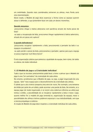 3
em mobilidade. Quando mais coordenados estiveram os atletas, mais fluida sairá
esta movimentação.
Deste modo, o Modelo de Jogo deve expressar a forma como as equipas querem
atacar e defender, o que pretendem fazer em cada um destes momentos.
Quando atacamos:
-procuramos chegar à baliza adversária com paciência através de muita posse de
bola?
-ou após a recuperação de bola, procuramos chegar rapidamente à baliza adversária,
através de um passe em ruptura?
E quando defendemos?
-procuramos recuperar rapidamente a bola, pressionando o portador da bola e os
espaços circundantes?
-ou após perder a posse da bola, pressionamos o portador, apenas para que a equipa
se possa organizar num bloco baixo?
É esta organização coletiva que potencia a qualidade da equipa, bem como, de todos
os atletas, de modo individual.

1.1.O Modelo de Jogo e a Criatividade individual
Tudo o que se escreveu anteriormente pode levar o leitor a pensar que o Modelo de
Jogo é uma “Lei castradora” da criatividade de cada atleta.
No entanto, acreditamos que o Modelo de jogo, ou seja, o jogar organizado de uma
equipa, “abre” mais espaço para o desenvolvimento da criatividade dos atletas.
É sabido que o ato criativo comporta uma série de riscos. Por exemplo, uma tentativa
de drible por parte de um atleta, pode acarretar uma perda de bola. No entanto, se a
equipa jogar de modo organizado, e se existir uma cobertura ofensiva ao atleta que
tentou o drible, a possibilidade de se recuperar rapidamente a bola é maior. Logo,
quanto melhor for o modelo de jogo (entenda-se, organização da equipa), maior a
possibilidade dos atletas criativos poderem expressar a sua individualidade, sem que
a mesma prejudique o coletivo.
A criação do Modelo de Jogo deve respeitar a criatividade individual de cada atleta.

[http://redaf.revistaelectronica.googlepages.com] | redaf.revistaelectronica@gmail.com

 