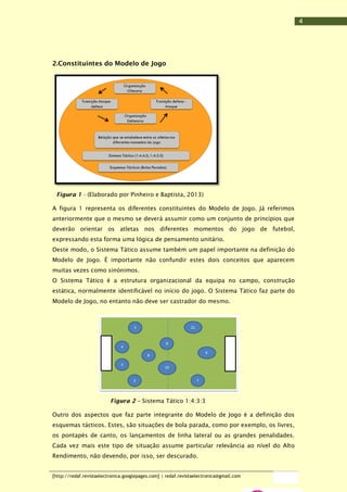 4

2.Constituintes do Modelo de Jogo

Figura 1 - (Elaborado por Pinheiro e Baptista, 2013)
A figura 1 representa os diferentes constituintes do Modelo de Jogo. Já referimos
anteriormente que o mesmo se deverá assumir como um conjunto de princípios que
deverão orientar os atletas nos diferentes momentos do jogo de futebol,
expressando esta forma uma lógica de pensamento unitário.
Deste modo, o Sistema Tático assume também um papel importante na definição do
Modelo de Jogo. É importante não confundir estes dois conceitos que aparecem
muitas vezes como sinónimos.
O Sistema Tático é a estrutura organizacional da equipa no campo, construção
estática, normalmente identificável no início do jogo. O Sistema Tático faz parte do
Modelo de Jogo, no entanto não deve ser castrador do mesmo.

Figura 2 – Sistema Tático 1:4:3:3
Outro dos aspectos que faz parte integrante do Modelo de Jogo é a definição dos
esquemas tácticos. Estes, são situações de bola parada, como por exemplo, os livres,
os pontapés de canto, os lançamentos de linha lateral ou as grandes penalidades.
Cada vez mais este tipo de situação assume particular relevância ao nível do Alto
Rendimento, não devendo, por isso, ser descurado.
[http://redaf.revistaelectronica.googlepages.com] | redaf.revistaelectronica@gmail.com

 