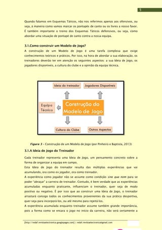 5
Quando falamos em Esquemas Táticos, não nos referimos apenas aos ofensivos, ou
seja, à maneira como vamos marcar os pontapés de canto ou os livres a nosso favor.
É também importante o treino dos Esquemas Táticos defensivos, ou seja, como
abordar uma situação de pontapé de canto contra a nossa equipa.

3.1.Como construir um Modelo de Jogo?
A construção de um Modelo de Jogo é uma tarefa complexa que exige
conhecimentos teóricos e práticos. Por isso, na hora de abordar a sua elaboração, os
treinadores deverão ter em atenção os seguintes aspectos: a sua Ideia de Jogo, os
jogadores disponíveis, a cultura do clube e a opinião da equipa técnica.

Figura 3 – Construção de um Modelo de Jogo (por Pinheiro e Baptista, 2013)

3.1.A Ideia de Jogo do Treinador
Cada treinador representa uma Ideia de Jogo, um pensamento concreto sobre a
forma de organizar a equipa em campo.
Esta Ideia de Jogo do treinador resulta das múltiplas experiências que vai
acumulando, ora como ex jogador, ora como treinador.
A experiência como jogador não se assume como condição sine qua nom para se
poder “abraçar” a carreira de treinador. Contudo, é bem verdade que as experiências
acumuladas enquanto praticante, influenciam o treinador, quer seja de modo
positivo ou negativo. É por isso que ao construir uma Ideia de Jogo, o treinador
arrastará consigo todos os conhecimentos provenientes da sua prática desportiva,
quer seja para incorporá-los, ou até mesmo para rejeitá-los.
A experiência acumulada enquanto treinador assume também grande importância,
pois a forma como se encara o jogo no início da carreira, não será certamente a

[http://redaf.revistaelectronica.googlepages.com] | redaf.revistaelectronica@gmail.com

 