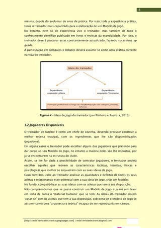 6
mesma, depois do avolumar de anos de prática. Por isso, toda a experiência prática,
torna o treinador mais capacitado para a elaboração de um Modelo de Jogo.
No entanto, nem só de experiência vive o treinador, mas também de todo o
conhecimento científico publicado em livros e revistas da especialidade. Por isso, o
treinador deverá procurar estar constantemente actualizado, fazendo sucessivos up
grade.
A participação em colóquios e debates deverá assumir-se como uma prática corrente
na vida do treinador.

Figura 4 – Ideia de Jogo do treinador (por Pinheiro e Baptista, 2013)

3.2.Jogadores Disponíveis
O treinador de futebol é como um chefe de cozinha, devendo procurar construir a
melhor receita (equipa), com os ingredientes que lhe são disponibilizados
(jogadores).
Em alguns casos o treinador pode escolher alguns dos jogadores que pretende para
dar corpo ao seu Modelo de Jogo, no entanto a maioria deles são lhe impostos, por
já se encontrarem na estrutura do clube.
Assim, se lhe for dada a possibilidade de contratar jogadores, o treinador poderá
escolher aqueles que reúnem as características tácticas, técnicas, físicas e
psicológicas que melhor se enquadrem com as suas ideias de jogo.
Caso contrário, cabe ao treinador analisar as qualidades e defeitos de todos os seus
atletas e relacionando esse potencial com a sua ideia de jogo, criar um Modelo.
No fundo, compatibilizar as suas ideias com os atletas que tem à sua disposição.
Não compreendemos que se possa construir um Modelo de Jogo à priori sem levar
em linha de conta o “material humano” que se tem. As ideias do treinador devem
“casar-se” com os atletas que tem à sua disposição, sob pena de o Modelo de Jogo se
assumir como uma “arquitectura teórica” incapaz de ser reproduzida em campo.

[http://redaf.revistaelectronica.googlepages.com] | redaf.revistaelectronica@gmail.com

 