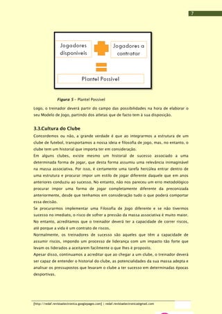 7

Figura 5 – Plantel Possível
Logo, o treinador deverá partir do campo das possibilidades na hora de elaborar o
seu Modelo de Jogo, partindo dos atletas que de facto tem à sua disposição.

3.3.Cultura do Clube
Concordemos ou não, a grande verdade é que ao integrarmos a estrutura de um
clube de futebol, transportamos a nossa ideia e filosofia de jogo, mas, no entanto, o
clube tem um historial que importa ter em consideração.
Em alguns clubes, existe mesmo um historial de sucesso associado a uma
determinada forma de jogar, que desta forma assumiu uma relevância inimaginável
na massa associativa. Por isso, é certamente uma tarefa hercúlea entrar dentro de
uma estrutura e procurar impor um estilo de jogar diferente daquele que em anos
anteriores conduziu ao sucesso. No entanto, não nos pareceu um erro metodológico
procurar impor uma forma de jogar completamente diferente da preconizada
anteriormente, desde que tenhamos em consideração tudo o que poderá comportar
essa decisão.
Se procurarmos implementar uma Filosofia de Jogo diferente e se não tivermos
sucesso no imediato, o risco de sofrer a pressão da massa associativa é muito maior.
No entanto, acreditamos que o treinador deverá ter a capacidade de correr riscos,
até porque a vida é um contrato de riscos.
Normalmente, os treinadores de sucesso são aqueles que têm a capacidade de
assumir riscos, impondo um processo de liderança com um impacto tão forte que
levam os liderados a aceitarem facilmente o que lhes é proposto.
Apesar disso, continuamos a acreditar que ao chegar a um clube, o treinador deverá
ser capaz de entender o historial do clube, as potencialidades da sua massa adepta e
analisar os pressupostos que levaram o clube a ter sucesso em determinadas épocas
desportivas.

[http://redaf.revistaelectronica.googlepages.com] | redaf.revistaelectronica@gmail.com

 
