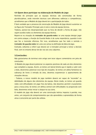 8
4.4 Quem deve participar na elaboração do Modelo de Jogo
Partindo do princípio que as equipas técnicas são constituídas de forma
pluridisciplinar, onde intervêm técnicos com diferentes valências e competências,
acreditamos que o Modelo de Jogo deverá ter a participação de todos.
É bem verdade que o processo de construção do Modelo de Jogo deverá sustentar-se
na figura do Treinador Principal, pois é este o rosto da equipa técnica.
Todavia, parece-nos despropositado que na hora de decidir a forma de jogar, não
sejam ouvidos todos os elementos da equipa técnica.
Repare-se na situação do treinador de guarda-redes: se uma equipa desejar jogar
em contra ataque, a função do Guarda Redes é de suma importância, quando é este
que faz a transição ofensiva. Por isso, acreditamos que faz todo o sentido o
treinador de guarda-redes ter uma voz activa na definição da Ideia de Jogo.
Contudo, voltamos a referir que deverá ser o treinador principal a tomar a decisão
final, sem no entanto deixar de dar voz aos seus adjuntos.

5.Conclusões:
Não gostaríamos de terminar este artigo sem tecer alguns comentários em jeito de
conclusões:
-O Modelo de jogo deverá potenciar os aspectos positivos de cada um dos elementos
que compõem a equipa. Assim, se temos um lateral direito que é rápido a subir com
a bola, deveremos potenciar esse tipo de situações. Se temos um atleta fantástico na
cobrança de livres à entrada da área, devemos exponenciar o aparecimento de
situações dessas.
- Todavia, o nosso modelo de jogo também deverá ser capaz de “esconder” as
debilidades de alguns dos elementos da equipa. Deste modo, se temos um guarda
redes com dificuldades em jogar fora da baliza, não devemos permitir cruzamentos
para a nossa área. Se temos um defesa central com dificuldades na progressão com
bola, deveremos evitar iniciar o ataque na sua zona.
O modelo de jogo não deverá ser uma construção teórica imposta à partida, mas
antes, um conjunto de comportamentos que são aprendidos e apreendidos de forma
ativa e consciente por parte dos atletas.

[http://redaf.revistaelectronica.googlepages.com] | redaf.revistaelectronica@gmail.com

 