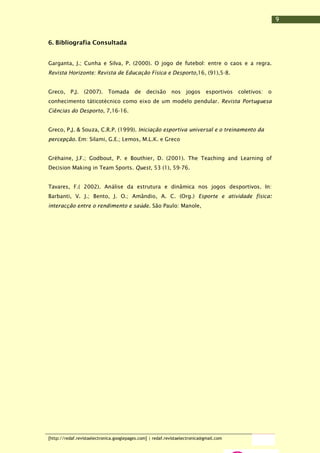 9
6. Bibliografia Consultada
Garganta, J.; Cunha e Silva, P. (2000). O jogo de futebol: entre o caos e a regra.
Revista Horizonte: Revista de Educação Física e Desporto,16, (91),5-8.
Greco, P.J.

(2007).

Tomada

de

decisão nos

jogos

esportivos

coletivos:

o

conhecimento táticotécnico como eixo de um modelo pendular. Revista Portuguesa
Ciências do Desporto, 7,16-16.
Greco, P.J. & Souza, C.R.P. (1999). Iniciação esportiva universal e o treinamento da
percepção. Em: Silami, G.E.; Lemos, M.L.K. e Greco
Gréhaine, J.F.; Godbout, P. e Bouthier, D. (2001). The Teaching and Learning of
Decision Making in Team Sports. Quest, 53 (1), 59-76.
Tavares, F.( 2002). Análise da estrutura e dinâmica nos jogos desportivos. In:
Barbanti, V. J.; Bento, J. O.; Amândio, A. C. (Org.) Esporte e atividade física:
interacção entre o rendimento e saúde. São Paulo: Manole,

[http://redaf.revistaelectronica.googlepages.com] | redaf.revistaelectronica@gmail.com

 