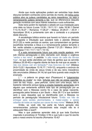3
Ainda que muita aplicações podem ser extraídas hoje deste
discurso também conhecido como sermão do monte, ele tinha como
público alvo os judeus candidatos ao reino messiânico, ou seja o
remanescente judaico temente e fiel, que se diferenciava daquela
geração incrédula com seus líderes soberbos e auto suficientes.
Este reino porém foi rejeitado e adiado em sua instalação para
uma data no futuro (Lucas 13:35 / 19:11,12 / João 18:36 // Daniel
7:13,14,18,27 / Romanos 11:26,27 / Mateus 24:29-31 / 25:31 /
Apocalipse 20:4) e juntamente com ele o conteúdo e a proposta
deste discurso.
A escatologia bíblica ensina que haverá no futuro um período
de angústia e tribulação que assolará todo o planeta (Mateus
24:21,22) e neste período os santos, que compreendem os gentios
escolhidos tementes a Deus e o remanescente judaico temente e
fiel, serão odiados e perseguidos (Daniel 7:21,25 / Mateus 24:9 /
Apocalipse 7:14 / 11:7 / 13:7 / 14:13).
É a este remanescente futuro que esta oração apetece, pois
sob intensa perseguição e ódio clamarão com desejo e urgência
“venha o teu reino”, e pedirão “o pão nosso de cada dia dá-nos
hoje”, no que serão atendidos por meio de gentios que os servirão
(Mateus 25:35-40) e rogarão diante da face do mal que os assola “e
não nos deixes cair em tentação;* mas livra-nos do mal” (Mateus
24:9-13,22 / Apocalipse 13:16,17 / 14:9-12), enquanto o anúncio da
proximidade da vinda de Jesus Cristo e de seu reino messiânico
são anunciados (Mateus 24:14) tal qual fora quando esta oração foi
ensinada.
[ * - a palavra no grego aqui (Πειρασμον) é “julgamentos
doloridos ou cruéis” ou seja, torturas que não se possa suportar,
(vem da raiz πειρω , para perfurar, como com uma lança). Isto é
bastante relevante porque torna a oração bastante apropriada para
alguém que certamente sofreria este tipo de perseguição por se
identificar com o Messias (como foi o caso da igreja nascente,
perseguida pelos fariseus e por Saulo – Atos 26:11) e que também
será o caso daqueles que se identificarão com o Messias no
período de perseguição tribulacional futuro: "Então vos hão de
entregar para serdes atormentados, e matar-vosão; e sereis
odiados de todas as nações por causa do meu nome." Mateus 24:9]
Então, se você não faz parte da futura geração dos
remanescentes judaicos tribulacionais esta oração não te é
adequada! Não a reze!!!
Mas o que podemos aprender dela já que toda Escritura
inspirada é proveitosa (2 Timóteo 3:16) e que tudo o que foi escrito
para o nosso ensino foi escrito (Romanos 15:4)?
 