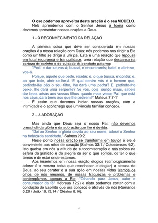 4
O que podemos aproveitar desta oração é o seu MODELO.
Nela aprendemos com o Senhor Jesus a forma como
devemos apresentar nossas orações a Deus.
1 - O RECONHECIMENTO DA RELAÇÃO
A primeira coisa que deve ser considerada em nossas
orações é a nossa relação com Deus: nós podemos nos dirigir a Ele
como um filho se dirige a um pai. Esta é uma relação que repousa
em total segurança e tranquilidade, uma relação que descansa na
certeza do carinho e do cuidado da bondade paterna:
“Pedi, e dar-se-vos-á; buscai, e encontrareis; batei, e abrir-se-
vos-á.
Porque, aquele que pede, recebe; e, o que busca, encontra; e,
ao que bate, abrir-se-lhe-á. E qual dentre vós é o homem que,
pedindo-lhe pão o seu filho, lhe dará uma pedra? E, pedindo-lhe
peixe, lhe dará uma serpente? Se vós, pois, sendo maus, sabeis
dar boas coisas aos vossos filhos, quanto mais vosso Pai, que está
nos céus, dará bens aos que lhe pedirem?” Mateus 7:7-11
É assim que devemos iniciar nossas orações, com a
intimidade e o aconchego que um vínculo familiar concede.
2 – A ADORAÇÃO
Mas ainda que Deus seja o nosso Pai, não devemos
prescindir da glória e da adoração que lhe é devida:
“Dai ao Senhor a glória devida ao seu nome, adorai o Senhor
na beleza da santidade.” Salmos 29:2
Neste ponto nossa oração se transforma em louvor e ele é
conveniente aos retos de coração (Salmos 33:1 / Colossenses 4:2),
isto quebra em nós a atitude de autocomiseração e nos coloca na
esfera da gratidão e da alegria de ser o que somos, de ter o que
temos e de estar onde estamos.
Aos inserirmos em nossa oração elogios (etimologicamente
adorar é a mesma coisa que reconhecer e elogiar) a pessoa de
Deus, ao seu caráter e a sua ação em nossas vidas tiramos os
olhos de nós mesmos, de nossas fraquezas e problemas e
contemplamos apenas a Ele ("Olhando para Jesus, autor e
consumador da fé" Hebreus 12:2) e nisto podemos contar com a
condução do Espírito que ora conosco e através de nós (Romanos
8:26 / João 16:13,14 / Efésios 6:18).
 