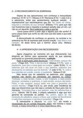 5
3 – O RECONHECIMENTO DA SOBERANIA
Depois de nos aproximamos com confiança e tranquilidade
(Hebreus 10:19 / 2:11 / Efésios 2:19 / Romanos 8:16 / 1 João 3:2) e
o adorarmos, antes que apresentemos qualquer petição, é
imprescindível que reconheçamos que Ele "faz todas as coisas,
segundo o conselho da sua vontade" (Efésios 1:11), para que não
nos frustremos caso a resposta a qualquer petição seja um sim, um
não ou um aguarde, Ele é soberano e sabe o que faz.
Como posso servir e pedir algo a alguém que não confio? E
como posso dizer que confio se não creio que Ele saiba o que está
fazendo?
A demonstração de confiança no governo, no controle e na
soberania do Pai se expressa pela sincera oração: “seja feita a sua
vontade”, foi desta forma que o Senhor Jesus orou. (Mateus
26:39,42).
4 – A APRESENTAÇÃO DAS NECESSIDADES
Agora chegamos ao momento em que efetivamente nos
dirigimos ao Senhor para apresentar aquilo do que estamos
precisando ou querendo pessoalmente, a petição.
Pedir é estimulado pelas Escrituras: “nada tendes, porque não
pedis.” (Tiago 4:2), “Pedi, e dar-se-vos-á” (Mateus 7:7,11), “pedi, e
recebereis, para que o vosso gozo se cumpra.” (João 16:24), “E, se
sabemos que nos ouve em tudo o que pedimos, sabemos que
alcançamos as petições que lhe fizemos.” (1 João 5:15), “E, tudo o
que pedirdes em oração, crendo, o recebereis.” Mateus 21:22
Mas temos que ter sabedoria ao pedirmos, pois nossas
petições não devem ser orientadas por egoísmo ou cobiça:
“Cobiçais, e nada tendes; matais, e sois invejosos, e nada podeis
alcançar; combateis e guerreais, e nada tendes, porque não pedis.
Pedis, e não recebeis, porque pedis mal, para o gastardes em
vossos deleites.” (Tiago 4:2,3) ou, pior ainda, pela insistência de
algo que discernimos que não seja a vontade de Deus para nós no
momento: “Concedeu-lhes o que pediram, mas fez definhar-lhes a
alma.” Salmos 106:15 aliás, a própria sabedoria é algo que tem
garantia de concessão se pedida: “Se, porém, algum de vós
necessita de sabedoria, peça-a a Deus, que a todos dá liberalmente
e nada lhes impropera; e ser-lhe-á concedida.” (Tiago 1:5)
É interessante a cláusula “de cada dia”, ela revela a
necessidade de um contato frequente, diário. Isto estreita o nosso
vínculo, a nossa comunhão e a nossa dependência dEle.
 