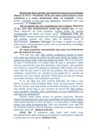 6
Raramente Deus permite que tenhamos tesouros acumulados
(Mateus 6:19-21 / Provérbios 30:8) pois estes potencializam a auto
suficiência e o nosso afastamento dEle, na realidade “Tendo,
porém, sustento, e com que nos cobrirmos, estejamos com isso
contentes.” (1 Timóteo 6:8)
Ele se agrada que nos contentemos com o básico (Romanos
12:16), pois este contentamento revela que cremos que “O meu
Deus, segundo as suas riquezas, suprirá todas as vossas
necessidades em glória, por Cristo Jesus.” (Filipenses 4:19), por
isso “Sejam vossos costumes sem avareza, contentando-vos com o
que tendes; porque ele disse: Não te deixarei, nem te
desampararei.” (Hebreus 13:5) pois “Fui moço, e agora sou velho;
mas nunca vi desamparado o justo, nem a sua semente a mendigar
o pão.” (Salmos 37:25).
As vezes passamos necessidades aqui para nos lembrarmos
que não estamos em casa.
“Por isso vos digo: Não andeis cuidadosos quanto à vossa
vida, pelo que haveis de comer ou pelo que haveis de beber; nem
quanto ao vosso corpo, pelo que haveis de vestir. Não é a vida mais
do que o mantimento, e o corpo mais do que o vestuário? Olhai
para as aves do céu, que nem semeiam, nem segam, nem ajuntam
em celeiros; e vosso Pai celestial as alimenta. Não tendes vós muito
mais valor do que elas? E qual de vós poderá, com todos os seus
cuidados, acrescentar um côvado à sua estatura? E, quanto ao
vestuário, por que andais solícitos? Olhai para os lírios do campo,
como eles crescem; não trabalham nem fiam;
E eu vos digo que nem mesmo Salomão, em toda a sua
glória, se vestiu como qualquer deles. Pois, se Deus assim veste a
erva do campo, que hoje existe, e amanhã é lançada no forno, não
vos vestirá muito mais a vós, homens de pouca fé? Não andeis,
pois, inquietos, dizendo: Que comeremos, ou que beberemos, ou
com que nos vestiremos?
Porque todas estas coisas os gentios procuram. Decerto
vosso Pai celestial bem sabe que necessitais de todas estas coisas;
mas, buscai primeiro o reino de Deus, e a sua justiça, e todas estas
coisas vos serão acrescentadas. Não vos inquieteis, pois, pelo dia
de amanhã, porque o dia de amanhã cuidará de si mesmo. Basta a
cada dia o seu mal.” (Mateus 6:25-34)
Afinal, Ele “é poderoso para fazer tudo muito mais
abundantemente além daquilo que pedimos ou pensamos, segundo
o poder que em nós opera” (Efésios 3:20).
 