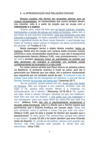 7
5 - A APRESENTAÇÃO DAS RELAÇÕES SOCIAIS
Nossas orações não devem ser ocupadas apenas com as
nossas necessidades, as necessidades dos outros também devem
nos importar, esta é a parte da oração que se ocupa com a
intersessão e a súplica.
“Exorto, pois, antes de tudo que se façam súplicas, orações,
intercessões, e ações de graças por todos os homens, pelos reis, e
por todos os que exercem autoridade, para que tenhamos uma vida
tranquila e sossegada, em toda a piedade e honestidade. Pois isto é
bom e agradável diante de Deus nosso Salvador, o qual deseja que
todos os homens sejam salvos e cheguem ao pleno conhecimento
da verdade.” (1 Timóteo 2:1-3)
Nesta passagem temos o objeto destas orações: todos os
homens. Neste alvo de oração com certeza estão incluídos nossos
próximos e suas necessidades específicas o que não é excepcional
espiritualmente falando (Mateus 5:46), mas prioritariamente (“antes
de tudo”) também devemos incluir as autoridades no sentido que
eles governem de maneira a conceder um contexto social
condescendente ao evangelho e a vida cristã.
Foi neste mesmo sentido que Deus instruiu os exilados judeus
na Babilônia. O ambiente cósmico é hostil ao santo, pois ele é
gerenciado por Satanás que nos odeia, daí a extrema necessidade
que roguemos por um contexto social de paz: "E procurai a paz da
cidade, para onde vos fiz transportar em cativeiro, e orai por ela ao
Senhor; porque na sua paz vós tereis paz."(Jeremias 29:7)
“Se for possível, quanto estiver em vós, tende paz com todos
os homens. Não vos vingueis a vós mesmos, amados, mas dai
lugar à ira, porque está escrito: Minha é a vingança; eu
recompensarei, diz o Senhor.” (Romanos 12:18,19) e “Eu, porém,
vos digo: Amai a vossos inimigos, bendizei os que vos maldizem,
fazei bem aos que vos odeiam, e orai pelos que vos maltratam e
vos perseguem; para que sejais filhos do vosso Pai que está nos
céus.” (Mateus 5:44) isto sim é espiritualmente excepcional e
louvado pelas Escrituras, esta é a atitude que o Senhor espera que
permitamos que o Espírito frutifique em nossas vidas “Sede vós
pois perfeitos, como é perfeito o vosso Pai que está nos céus.”
(Mateus 5:48), pois foi esta a oração do Senhor por aqueles que o
assassinaram: “E dizia Jesus: Pai, perdoa-lhes, porque não sabem
o que fazem.” (Lucas 23:34) e foi assim também que orou Estevão
cheio do Espírito: “E, pondo-se de joelhos, clamou com grande voz:
Senhor, não lhes imputes este pecado. E, tendo dito isto,
adormeceu.” (Atos 7:60)
 