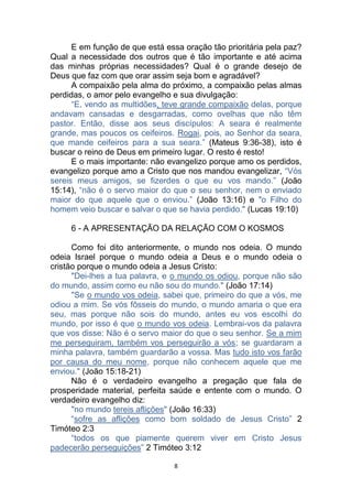 8
E em função de que está essa oração tão prioritária pela paz?
Qual a necessidade dos outros que é tão importante e até acima
das minhas próprias necessidades? Qual é o grande desejo de
Deus que faz com que orar assim seja bom e agradável?
A compaixão pela alma do próximo, a compaixão pelas almas
perdidas, o amor pelo evangelho e sua divulgação:
“E, vendo as multidões, teve grande compaixão delas, porque
andavam cansadas e desgarradas, como ovelhas que não têm
pastor. Então, disse aos seus discípulos: A seara é realmente
grande, mas poucos os ceifeiros. Rogai, pois, ao Senhor da seara,
que mande ceifeiros para a sua seara.” (Mateus 9:36-38), isto é
buscar o reino de Deus em primeiro lugar. O resto é resto!
E o mais importante: não evangelizo porque amo os perdidos,
evangelizo porque amo a Cristo que nos mandou evangelizar, “Vós
sereis meus amigos, se fizerdes o que eu vos mando.” (João
15:14), “não é o servo maior do que o seu senhor, nem o enviado
maior do que aquele que o enviou.” (João 13:16) e "o Filho do
homem veio buscar e salvar o que se havia perdido." (Lucas 19:10)
6 - A APRESENTAÇÃO DA RELAÇÃO COM O KOSMOS
Como foi dito anteriormente, o mundo nos odeia. O mundo
odeia Israel porque o mundo odeia a Deus e o mundo odeia o
cristão porque o mundo odeia a Jesus Cristo:
"Dei-lhes a tua palavra, e o mundo os odiou, porque não são
do mundo, assim como eu não sou do mundo." (João 17:14)
"Se o mundo vos odeia, sabei que, primeiro do que a vós, me
odiou a mim. Se vós fôsseis do mundo, o mundo amaria o que era
seu, mas porque não sois do mundo, antes eu vos escolhi do
mundo, por isso é que o mundo vos odeia. Lembrai-vos da palavra
que vos disse: Não é o servo maior do que o seu senhor. Se a mim
me perseguiram, também vos perseguirão a vós; se guardaram a
minha palavra, também guardarão a vossa. Mas tudo isto vos farão
por causa do meu nome, porque não conhecem aquele que me
enviou." (João 15:18-21)
Não é o verdadeiro evangelho a pregação que fala de
prosperidade material, perfeita saúde e entente com o mundo. O
verdadeiro evangelho diz:
"no mundo tereis aflições" (João 16:33)
“sofre as aflições como bom soldado de Jesus Cristo” 2
Timóteo 2:3
“todos os que piamente querem viver em Cristo Jesus
padecerão perseguições” 2 Timóteo 3:12
 