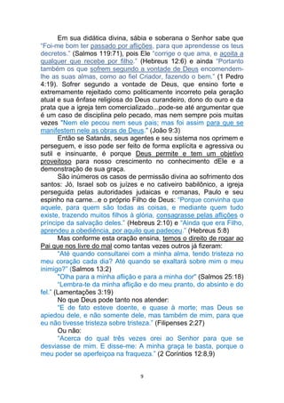9
Em sua didática divina, sábia e soberana o Senhor sabe que
“Foi-me bom ter passado por aflições, para que aprendesse os teus
decretos.” (Salmos 119:71), pois Ele “corrige o que ama, e açoita a
qualquer que recebe por filho.” (Hebreus 12:6) e ainda “Portanto
também os que sofrem segundo a vontade de Deus encomendem-
lhe as suas almas, como ao fiel Criador, fazendo o bem.” (1 Pedro
4:19). Sofrer segundo a vontade de Deus, que ensino forte e
extremamente rejeitado como politicamente incorreto pela geração
atual e sua ênfase religiosa do Deus curandeiro, dono do ouro e da
prata que a igreja tem comercializado...pode-se até argumentar que
é um caso de disciplina pelo pecado, mas nem sempre pois muitas
vezes "Nem ele pecou nem seus pais; mas foi assim para que se
manifestem nele as obras de Deus." (João 9:3)
Então se Satanás, seus agentes e seu sistema nos oprimem e
perseguem, e isso pode ser feito de forma explícita e agressiva ou
sutil e insinuante, é porque Deus permite e tem um objetivo
proveitoso para nosso crescimento no conhecimento dEle e a
demonstração de sua graça.
São inúmeros os casos de permissão divina ao sofrimento dos
santos: Jó, Israel sob os juízes e no cativeiro babilônico, a igreja
perseguida pelas autoridades judaicas e romanas, Paulo e seu
espinho na carne...e o próprio Filho de Deus: “Porque convinha que
aquele, para quem são todas as coisas, e mediante quem tudo
existe, trazendo muitos filhos à glória, consagrasse pelas aflições o
príncipe da salvação deles.” (Hebreus 2:10) e “Ainda que era Filho,
aprendeu a obediência, por aquilo que padeceu.” (Hebreus 5:8)
Mas conforme esta oração ensina, temos o direito de rogar ao
Pai que nos livre do mal como tantas vezes outros já fizeram:
“Até quando consultarei com a minha alma, tendo tristeza no
meu coração cada dia? Até quando se exaltará sobre mim o meu
inimigo?” (Salmos 13:2)
"Olha para a minha aflição e para a minha dor" (Salmos 25:18)
“Lembra-te da minha aflição e do meu pranto, do absinto e do
fel.” (Lamentações 3:19)
No que Deus pode tanto nos atender:
“E de fato esteve doente, e quase à morte; mas Deus se
apiedou dele, e não somente dele, mas também de mim, para que
eu não tivesse tristeza sobre tristeza.” (Filipenses 2:27)
Ou não:
“Acerca do qual três vezes orei ao Senhor para que se
desviasse de mim. E disse-me: A minha graça te basta, porque o
meu poder se aperfeiçoa na fraqueza.” (2 Coríntios 12:8,9)
 