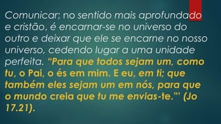 Comunicar; no sentido mais aprofundado
e cristão, é encarnar-se no universo do
outro e deixar que ele se encarne no nosso
universo, cedendo lugar a uma unidade
perfeita. “Para que todos sejam um, como
tu, o Pai, o és em mim. E eu, em ti; que
também eles sejam um em nós, para que
o mundo creia que tu me envias-te.”' (Jo
17.21).
 
