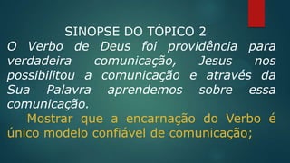 SINOPSE DO TÓPICO 2
O Verbo de Deus foi providência para
verdadeira comunicação, Jesus nos
possibilitou a comunicação e através da
Sua Palavra aprendemos sobre essa
comunicação.
Mostrar que a encarnação do Verbo é
único modelo confiável de comunicação;
 