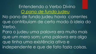 Entendendo o Verbo Divino
O pano de fundo judeu
No pano de fundo judeu havia correntes
que contribuíam de certo modo à ideia do
Verbo.
Para o judeu uma palavra era muito mais
que um mero som; uma palavra era algo
que tinha uma existência ativa e
independente e que de fato fazia coisas.
 