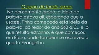 O pano de fundo grego
No pensamento grego, a ideia da
palavra estava ali, esperando que a
usasse. Tinha começado esta ideia da
palavra, ao redor do ano 560 a.C., e, o
que resulta estranho, é que começou
em Éfeso, onde também se escreveu o
quarto Evangelho.
 