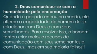2. Deus comunicou-se com a
humanidade pela encarnação.
Quando o pecado entrou no mundo, ele
alterou a capacidade do homem de se
relacionar com Deus e com seus
semelhantes. Para resolver isso, o homem
tentou criar meios e recursos de
comunicação com seus semelhantes e
com Deus...mas em sua maioria falhos!!
 