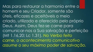 Mas para restaurar a harmonia entre o
homem e seu Criador, somente são
úteis, eficazes e aceitáveis o meio
criado, utilizado e oferecido pelo próprio
Deus. Assim, Deus fez-se carne para
comunicar-nos a Sua salvação e perfeição
(Mt 1.16,20; Lc 1.31). No Verbo feito
carne, o acontecimento comunicativo
assume o seu máximo poder de salvação.
 