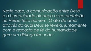Neste caso, a comunicação entre Deus
e a humanidade alcanço a sua perfeição
no Verbo feito homem. O ato de amor
através do qual Deus se revela, juntamente
com a resposta de fé da humanidade,
gera um diálogo fecundo.
 