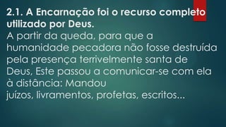2.1. A Encarnação foi o recurso completo
utilizado por Deus.
A partir da queda, para que a
humanidade pecadora não fosse destruída
pela presença terrivelmente santa de
Deus, Este passou a comunicar-se com ela
à distância: Mandou
juízos, livramentos, profetas, escritos...
 