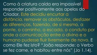 Como à criatura caída era impossível
responder positivamente aos apelos do
Criador, Este decidiu encurtar a
distância, remover os obstáculos, desfazer
as diferenças, fazendo, de si mesmo, a
ponte, o caminho, a escada, o conduto por
onde a comunicação entre o divino e o
humano pudesse fluir livremente de novo. E
como Ele fez isto? “João responde: o Verbo
se fez carne, e habitou entre nós” (Jo 1.14).
 