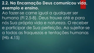 2.2. Na Encarnação Deus comunicou vida,
exemplo e ensino.
Ao fazer-se carne igual a qualquer ser
humano (Fl 2.5-8). Deus trouxe até e para
nós Sua própria vida e natureza. O receber
e participar de Sua perfeição. Ao sujeitar-se
a todas as fraquezas e tentações humanas
(Hb 4.15)
 