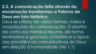2.3. A comunicação feita através da
encarnação transformou a Palavra de
Deus em fato histórico.
Deus se utilizou de várias formas, meios e
modulações da comunicação. O escritor
da carta aos Hebreus resume, de forma
reveladora e graciosa, a história e o ápice
das providências comunicativas de Deus
em direção à humanidade (Hb 1.1)
 