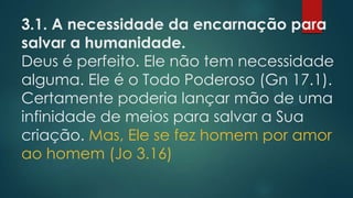 3.1. A necessidade da encarnação para
salvar a humanidade.
Deus é perfeito. Ele não tem necessidade
alguma. Ele é o Todo Poderoso (Gn 17.1).
Certamente poderia lançar mão de uma
infinidade de meios para salvar a Sua
criação. Mas, Ele se fez homem por amor
ao homem (Jo 3.16)
 
