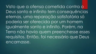 Visto que a ofensa cometida contra o
Deus santo e infinito tem consequências
eternas, uma reparação satisfatória só
poderia ser oferecida por um homem
igualmente santo e infinito. Porém, na
Terra não havia quem preenchesse esses
requisitos. Então, foi necessário que Deus
encarnasse.
 