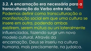 3.2. A encarnação era necessária para a
transculturação do Verbo entre nós.
Podemos definir como transculturação a
manifestação social em que uma cultura se
insere em outra, podendo ambas
existirem, serem mútua ou uni lateralmente
influenciadas, fazendo surgir um novo
modelo cultural. Através da
encarnação, Deus se inseriu na cultura
humana, mais precisamente, na judaica.
 