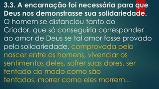 3.3. A encarnação foi necessária para que
Deus nos demonstrasse sua solidariedade.
O homem se distanciou tanto do
Criador, que só conseguiria corresponder
ao amor de Deus se tal amor fosse provado
pela solidariedade, comprovada pelo
nascer entre os homens, vivenciar os
sentimentos deles, sofrer suas dores, ser
tentado do modo como são
tentados, morrer como eles morrem...
 