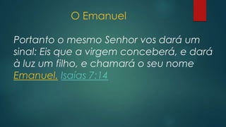 O Emanuel
Portanto o mesmo Senhor vos dará um
sinal: Eis que a virgem conceberá, e dará
à luz um filho, e chamará o seu nome
Emanuel. Isaías 7:14
 