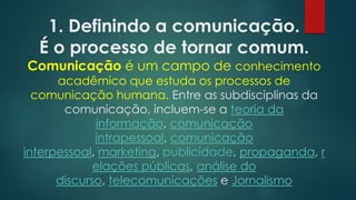 1. Definindo a comunicação.
É o processo de tornar comum.
Comunicação é um campo de conhecimento
acadêmico que estuda os processos de
comunicação humana. Entre as subdisciplinas da
comunicação, incluem-se a teoria da
informação, comunicação
intrapessoal, comunicação
interpessoal, marketing, publicidade, propaganda, r
elações públicas, análise do
discurso, telecomunicações e Jornalismo
 