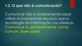 1.2. O que não é comunicação?
Comunicar não é simplesmente saber
utilizar os inumeráveis recursos que a
tecnologia da informação nos oferece.
Comunicar é, principalmente, tornar
comum, fazer saber.
 