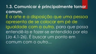 1.3. Comunicar é principalmente tornar
comum.
É a arte e a disposição que uma pessoa
apresenta de se colocar em pé de
igualdade com a outra, para que possa
entendê-la e fazer-se entendida por ela
(Jo 4.1-26). É buscar um ponto em
comum com o outro...
 