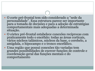  O corte pré-frontal tem sido considerado a “sede da
  personalidade”. Essa estrutura parece ser importante
  para a tomada de decisões e para a adoção de estratégias
  comportamentais mais adequadas a determinada
  situação.
 O córtex pré-frontal estabelece conexões recíprocas com
  praticamente todo o encéfalo: todas as áreas corticais,
  vários núcleos talâmicos, núcleos da base, o cerebelo, a
  amígdala, o hipocampo e o tronco encefálico.
 Uma região que possui conexões tão variadas tem
  grandes possibilidades de exercer funções de controle e
  coordenação geral das funções mentais e do
  comportamento
 
