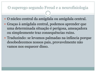 O superego segundo Freud e a neurofisiologia

 O núcleo central da amígdala ou amígdala central.
 Graças à amígdala central, podemos aprender que
  uma determinada situação é perigosa, ameaçadora
  ou simplesmente traz consequências ruins.
 Traduzindo: se levamos palmadas na infância porque
  desobedecemos nossos pais, provavelmente não
  vamos nos esquecer disso.
 