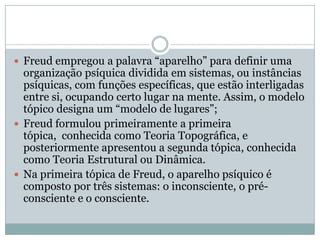  Freud empregou a palavra “aparelho” para definir uma
  organização psíquica dividida em sistemas, ou instâncias
  psíquicas, com funções específicas, que estão interligadas
  entre si, ocupando certo lugar na mente. Assim, o modelo
  tópico designa um “modelo de lugares”;
 Freud formulou primeiramente a primeira
  tópica, conhecida como Teoria Topográfica, e
  posteriormente apresentou a segunda tópica, conhecida
  como Teoria Estrutural ou Dinâmica.
 Na primeira tópica de Freud, o aparelho psíquico é
  composto por três sistemas: o inconsciente, o pré-
  consciente e o consciente.
 